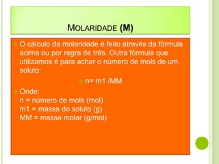 MOLARIDADE (M)
 O cálculo da molaridade é feito através da fórmula
  acima ou por regra de três. Outra fórmula que
  utilizamos é para achar o número de mols de um
  soluto:
                     n= m1 /MM

 Onde:
  n = número de mols (mol)
  m1 = massa do soluto (g)
  MM = massa molar (g/mol)
 
