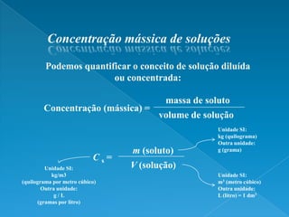 Concentração mássica de soluçõesPodemos quantificar o conceito de solução diluída ou concentrada:massa de solutoConcentração (mássica) =volume de soluçãoUnidade SI:kg (quilograma)Outra unidade:g (grama)m (soluto)Cs =V (solução)Unidade SI:kg/m3 (quilograma por metro cúbico)Outra unidade:g / L (gramas por litro)Unidade SI:m3 (metro cúbico)Outra unidade:L (litro) = 1 dm3
