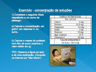 Exercício - concentração de soluções                                                 11) Considere o seguinte rótulo respeitante a um sumo de pêssego:a) Calcule a concentração, em g/dm3, em vitamina C, no sumo.b) Calcule a massa de potássio num litro de sumo (exprima o valor obtido em g).TPC: Observa a figura ao lado e dá uma explicação. (Consulta na Internet por “Mar Morto”)