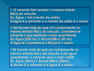  O solvente tem sempre o mesmo estadofísico da solução.Ex: Água + Sal (cloreto de sódio)A água é o solvente e o cloreto de sódio é o soluto Se houver mais do que um componente no mesmo estado físico da solução, considera-se solvente o que existir em maior quantidade.Ex: Água (250 mL) + Álcool Etílico (50 mL)A água é o solvente e o Álcool é o solutoSe houver mais do que um componente no mesmo estado físico da solução e em igual quantidade, o solvente será o mais volátil.Ex: Água (50mL) + Álcool Etílico (50mL)A álcool é o solvente e a água é o soluto