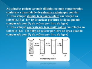 As soluções podem ser mais diluídas ou mais concentradas conforme a quantidade de solvente e soluto que contêm: Uma solução diluída tem pouco soluto em relação ao solvente. (Ex:  Ter 1g de açúcar por litro de água quando comparado com 5g de açúcar por litro de água)