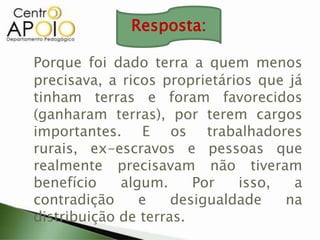 Porque foi dado terra a quem menos
precisava, a ricos proprietários que já
tinham terras e foram favorecidos
(ganharam terras), por terem cargos
importantes. E os trabalhadores
rurais, ex-escravos e pessoas que
realmente precisavam não tiveram
benefício algum. Por isso, a
contradição e desigualdade na
distribuição de terras.
Resposta:
 