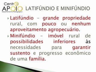  Latifúndio – grande propriedade
rural, com pouco ou nenhum
aproveitamento agropecuário.
 Minifúndio – imóvel rural de
possibilidades inferiores às
necessidades para garantir
sustento e progresso econômico
de uma família.
 
