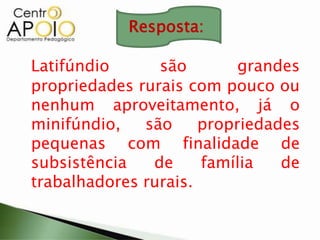 Latifúndio são grandes
propriedades rurais com pouco ou
nenhum aproveitamento, já o
minifúndio, são propriedades
pequenas com finalidade de
subsistência de família de
trabalhadores rurais.
Resposta:
 