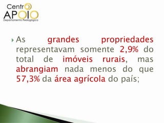  As grandes propriedades
representavam somente 2,9% do
total de imóveis rurais, mas
abrangiam nada menos do que
57,3% da área agrícola do país;
 