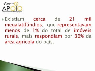  Existiam cerca de 21 mil
megalatifúndios, que representavam
menos de 1% do total de imóveis
rurais, mais respondiam por 36% da
área agrícola do país.
 