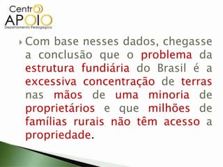  Com base nesses dados, chegasse
a conclusão que o problema da
estrutura fundiária do Brasil é a
excessiva concentração de terras
nas mãos de uma minoria de
proprietários e que milhões de
famílias rurais não têm acesso a
propriedade.
 