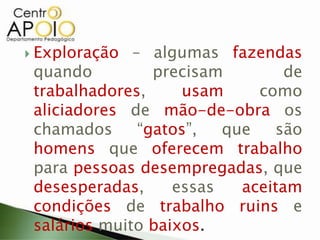  Exploração – algumas fazendas
quando precisam de
trabalhadores, usam como
aliciadores de mão-de-obra os
chamados “gatos”, que são
homens que oferecem trabalho
para pessoas desempregadas, que
desesperadas, essas aceitam
condições de trabalho ruins e
salários muito baixos.
 