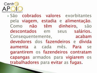  São cobrados valores exorbitantes
pela viagem, estadia e alimentação.
Como não têm dinheiro, são
descontados em seus salários.
Consequentemente, acabam
devedores dos fazendeiros e dívida
aumenta a cada mês. Para se
garantirem os fazendeiros contratam
capangas armados para vigiarem os
trabalhadores para evitar as fugas.
 