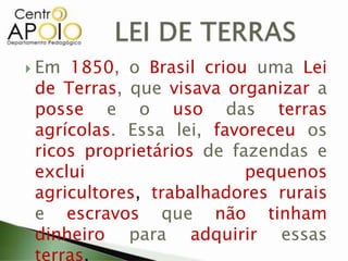  Em 1850, o Brasil criou uma Lei
de Terras, que visava organizar a
posse e o uso das terras
agrícolas. Essa lei, favoreceu os
ricos proprietários de fazendas e
exclui pequenos
agricultores, trabalhadores rurais
e escravos que não tinham
dinheiro para adquirir essas
terras.
 