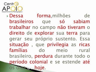  Dessa forma,milhões de
brasileiros que só sabiam
trabalhar no campo não tiveram o
direito de explorar sua terra para
gerar seu próprio sustento. Essa
situação , que privilegia as ricas
famílias do meio rural
brasileiro, perdura durante todo o
período colonial e se estende até
os dias de hoje.
 