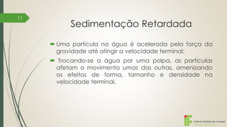 Instituto Federal do Amapá
Campus Macapá
Sedimentação Retardada
 Uma partícula na água é acelerada pela força da
gravidade até atingir a velocidade terminal;
 Trocando-se a água por uma polpa, as partículas
afetam o movimento umas das outras, amenizando
os efeitos de forma, tamanho e densidade na
velocidade terminal.
11
 
