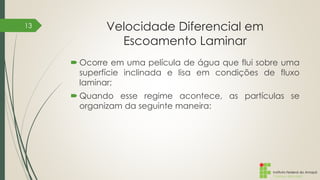 Instituto Federal do Amapá
Campus Macapá
Velocidade Diferencial em
Escoamento Laminar
 Ocorre em uma película de água que flui sobre uma
superfície inclinada e lisa em condições de fluxo
laminar;
 Quando esse regime acontece, as partículas se
organizam da seguinte maneira:
13
 