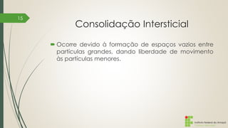 Instituto Federal do Amapá
Campus Macapá
Consolidação Intersticial
 Ocorre devido à formação de espaços vazios entre
partículas grandes, dando liberdade de movimento
às partículas menores.
15
 