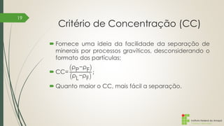 Instituto Federal do Amapá
Campus Macapá
Critério de Concentração (CC)
 Fornece uma ideia da facilidade da separação de
minerais por processos gravíticos, desconsiderando o
formato das partículas;
 CC=
ρP−ρF
ρL−ρF
;
 Quanto maior o CC, mais fácil a separação.
19
 