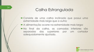Instituto Federal do Amapá
Campus Macapá
Calha Estrangulada
 Consiste de uma calha inclinada que possui uma
extremidade mais larga que a outra;
 A alimentação ocorre na extremidade mais larga;
 No final da calha, as camadas inferiores são
separadas das superiores por um cortador
adequadamente ajustado.
24
 