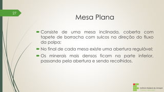 Instituto Federal do Amapá
Campus Macapá
Mesa Plana
 Consiste de uma mesa inclinada, coberta com
tapete de borracha com sulcos na direção do fluxo
da polpa;
 No final de cada mesa existe uma abertura regulável;
 Os minerais mais densos ficam na parte inferior,
passando pela abertura e sendo recolhidos.
27
 
