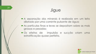 Instituto Federal do Amapá
Campus Macapá
Jigue
 A separação dos minerais é realizada em um leito
dilatado por uma corrente pulsante de água;
 As partículas finas e leves se depositam sobre as mais
grossas e pesadas;
 Os efeitos de impulsão e sucção criam uma
estratificação quase perfeita.
29
 
