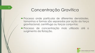 Instituto Federal do Amapá
Campus Macapá
Concentração Gravítica
 Processo onde partículas de diferentes densidades,
tamanhos e formas são separadas por ação da força
gravitacional, centrífuga ou forças conjuntas;
 Processo de concentração mais utilizado até o
surgimento da flotação.
3
 