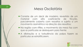 Instituto Federal do Amapá
Campus Macapá
Mesa Oscilatória
 Consiste de um deck de madeira, revestido de um
material com alto coeficiente de fricção,
parcialmente coberto com ressaltos e sujeito a um
movimento assimétrico na direção dos ressaltos;
 Na região com riffles, o movimento da mesa faz com
que as partículas se desloquem para frente;
 A dilatação e a turbulência da polpa fazem as
partículas se estratificarem.
31
 