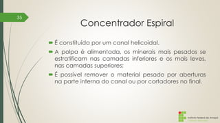 Instituto Federal do Amapá
Campus Macapá
Concentrador Espiral
 É constituída por um canal helicoidal.
 A polpa é alimentada, os minerais mais pesados se
estratificam nas camadas inferiores e os mais leves,
nas camadas superiores;
 É possível remover o material pesado por aberturas
na parte interna do canal ou por cortadores no final.
35
 