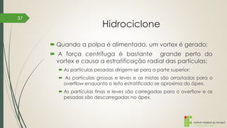 Instituto Federal do Amapá
Campus Macapá
Hidrociclone
 Quando a polpa é alimentada, um vortex é gerado;
 A força centrífuga é bastante grande perto do
vortex e causa a estratificação radial das partículas:
 As partículas pesadas dirigem-se para a parte superior;
 As partículas grossas e leves e as mistas são arrastadas para o
overflow enquanto o leito estratificado se aproxima do ápex.
 As partículas finas e leves são carregadas para o overflow e as
pesadas são descarregadas no ápex.
37
 