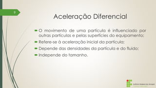 Instituto Federal do Amapá
Campus Macapá
Aceleração Diferencial
 O movimento de uma partícula é influenciado por
outras partículas e pelas superfícies do equipamento;
 Refere-se à aceleração inicial da partícula;
 Depende das densidades da partícula e do fluido;
 Independe do tamanho.
9
 