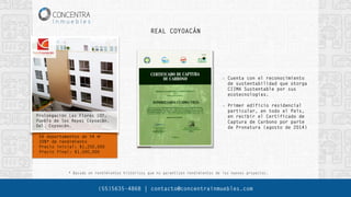 • 56 departamentos de 54 m²
• 20%* de rendimiento
• Precio inicial: $1,250,000
• Precio final: $1,500,000
REAL COYOACÁN
* Basado en rendimientos históricos que no garantizan rendimientos de los nuevos proyectos.
Prolongación Las Flores 107,
Pueblo de los Reyes Coyoacán.
Del. Coyoacán.
Cuenta con el reconocimiento
de sustentabilidad que otorga
CIIMA Sustentable por sus
ecotecnologías.
Primer edificio residencial
particular, en todo el País,
en recibir el Certificado de
Captura de Carbono por parte
de Pronatura (agosto de 2014)
(55)5635-4868 | contacto@concentrainmuebles.com
 