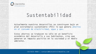 Sustentabilidad
(55)5635-4868 | contacto@concentrainmuebles.com
Actualmente nuestros desarrollos se construyen bajo un
plan estratégico sustentable (PES) lo que genera ahorros
en el consumo de electricidad, agua y gas.
Estos ahorros se traducen no sólo en un beneficio
económico del desarrollo y sus habitantes, sino que
generan un impacto positivo en la sociedad y el medio
ambiente.
 