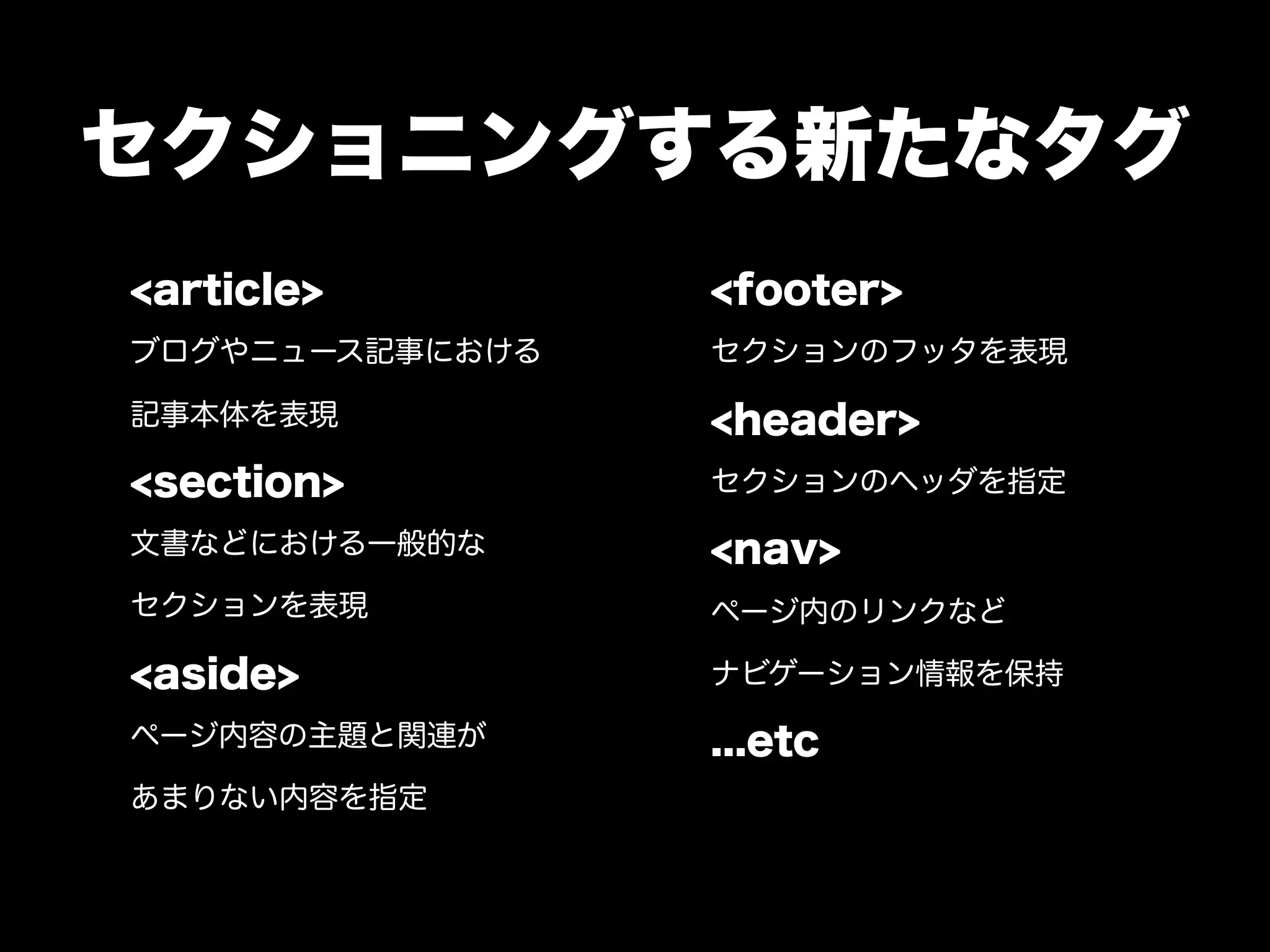 セクショニングする新たなタグ
<article>        <footer>
ブログやニュース記事における   セクションのフッタを表現

記事本体を表現          <header>
<section>        セクションのヘッダを指定

文書などにおける一般的な     <nav>
セクションを表現         ページ内のリンクなど

<aside>          ナビゲーション情報を保持

ページ内容の主題と関連が     ...etc
あまりない内容を指定
 