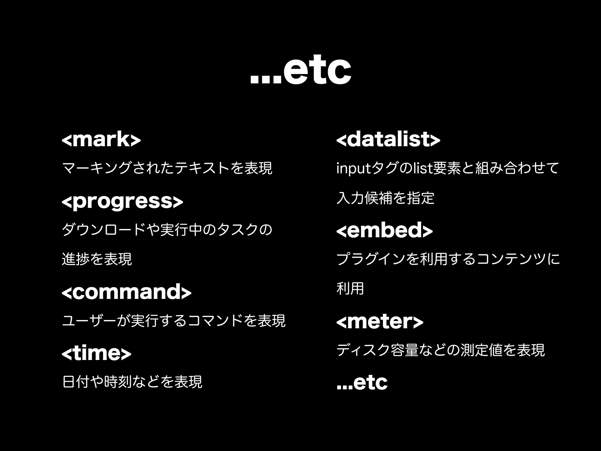 ...etc
<mark>             <datalist>
マーキングされたテキストを表現    inputタグのlist要素と組み合わせて

<progress>         入力候補を指定

ダウンロードや実行中のタスクの    <embed>
進捗を表現              プラグインを利用するコンテンツに

<command>          利用

ユーザーが実行するコマンドを表現   <meter>
<time>             ディスク容量などの測定値を表現

日付や時刻などを表現         ...etc
 