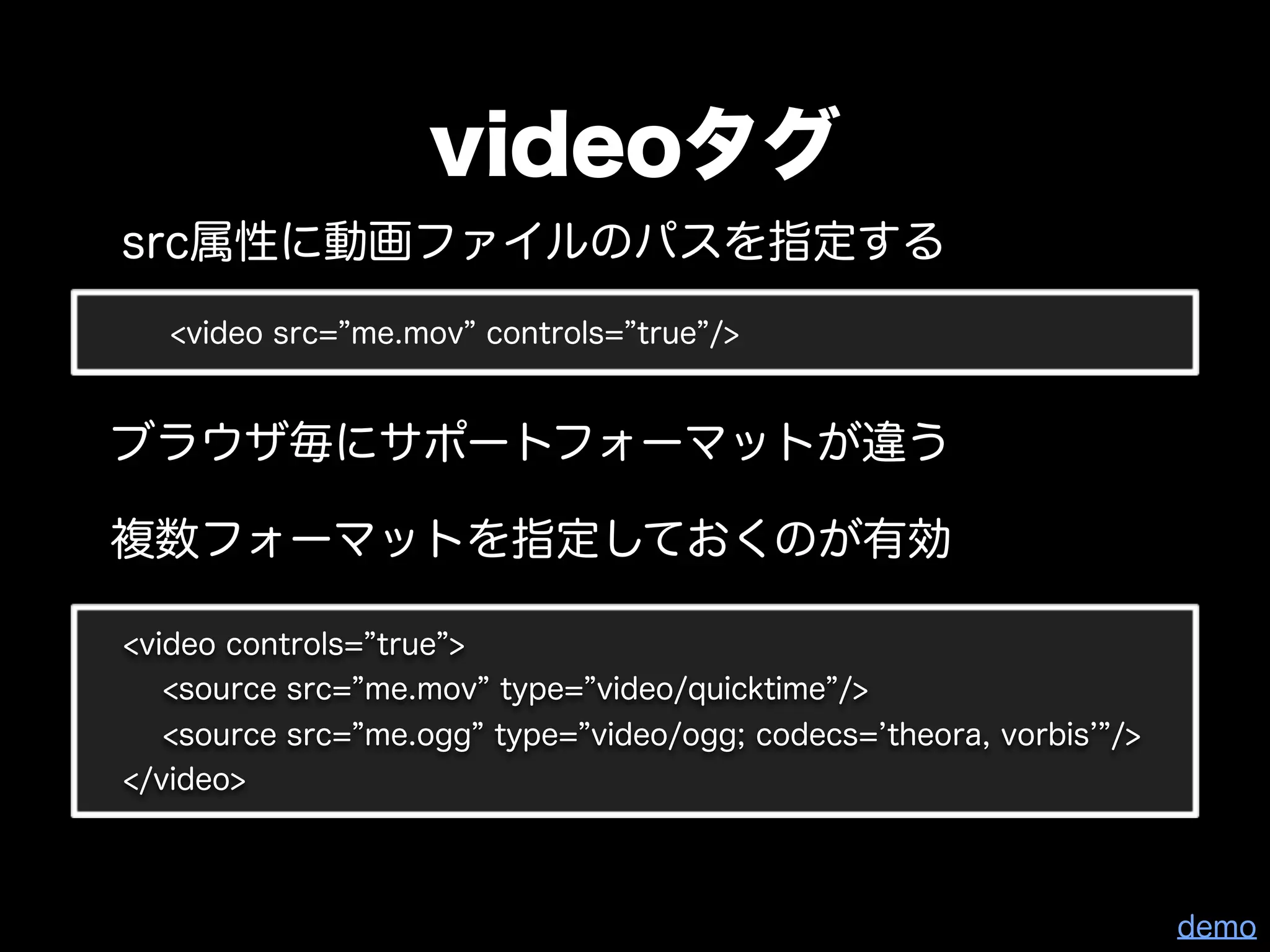 videoタグ
src属性に動画ファイルのパスを指定する
   <video src= me.mov controls= true />


ブラウザ毎にサポートフォーマットが違う

複数フォーマットを指定しておくのが有効

<video controls= true >
   <source src= me.mov type= video/quicktime />
   <source src= me.ogg type= video/ogg; codecs= theora, vorbis />
</video>



                                                                    demo
 