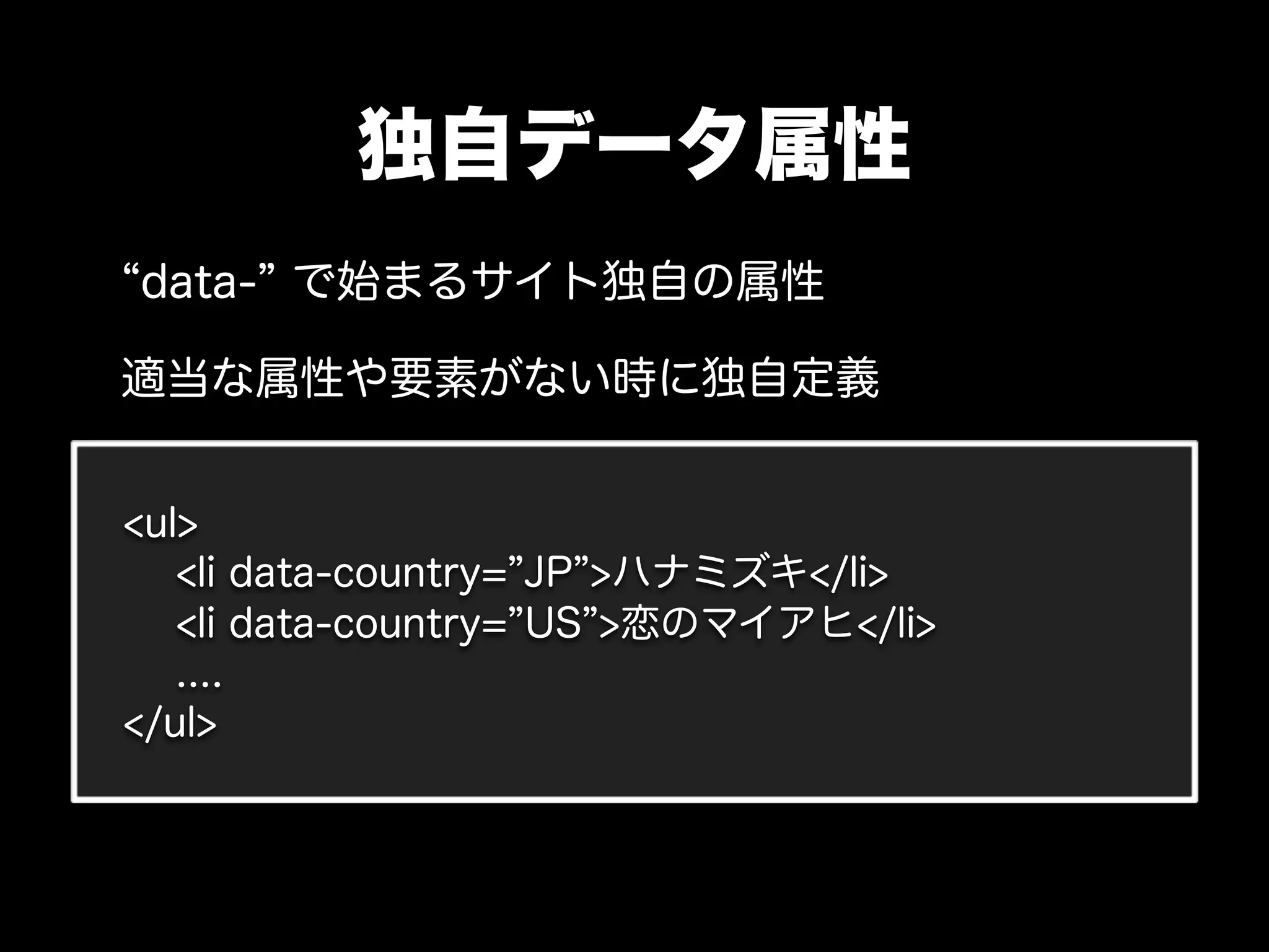 独自データ属性
data- で始まるサイト独自の属性

適当な属性や要素がない時に独自定義


<ul>
   <li data-country= JP >ハナミズキ</li>
   <li data-country= US >恋のマイアヒ</li>
   ....
</ul>
 