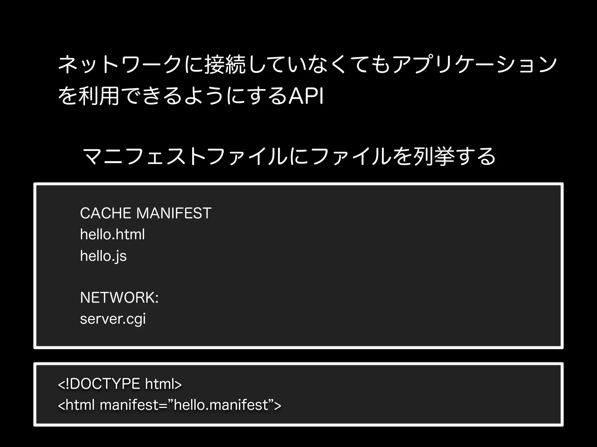 ネットワークに接続していなくてもアプリケーション
を利用できるようにするAPI

   マニフェストファイルにファイルを列挙する

   CACHE MANIFEST
   hello.html
   hello.js


   NETWORK:
   server.cgi



<!DOCTYPE html>
<html manifest= hello.manifest >
 