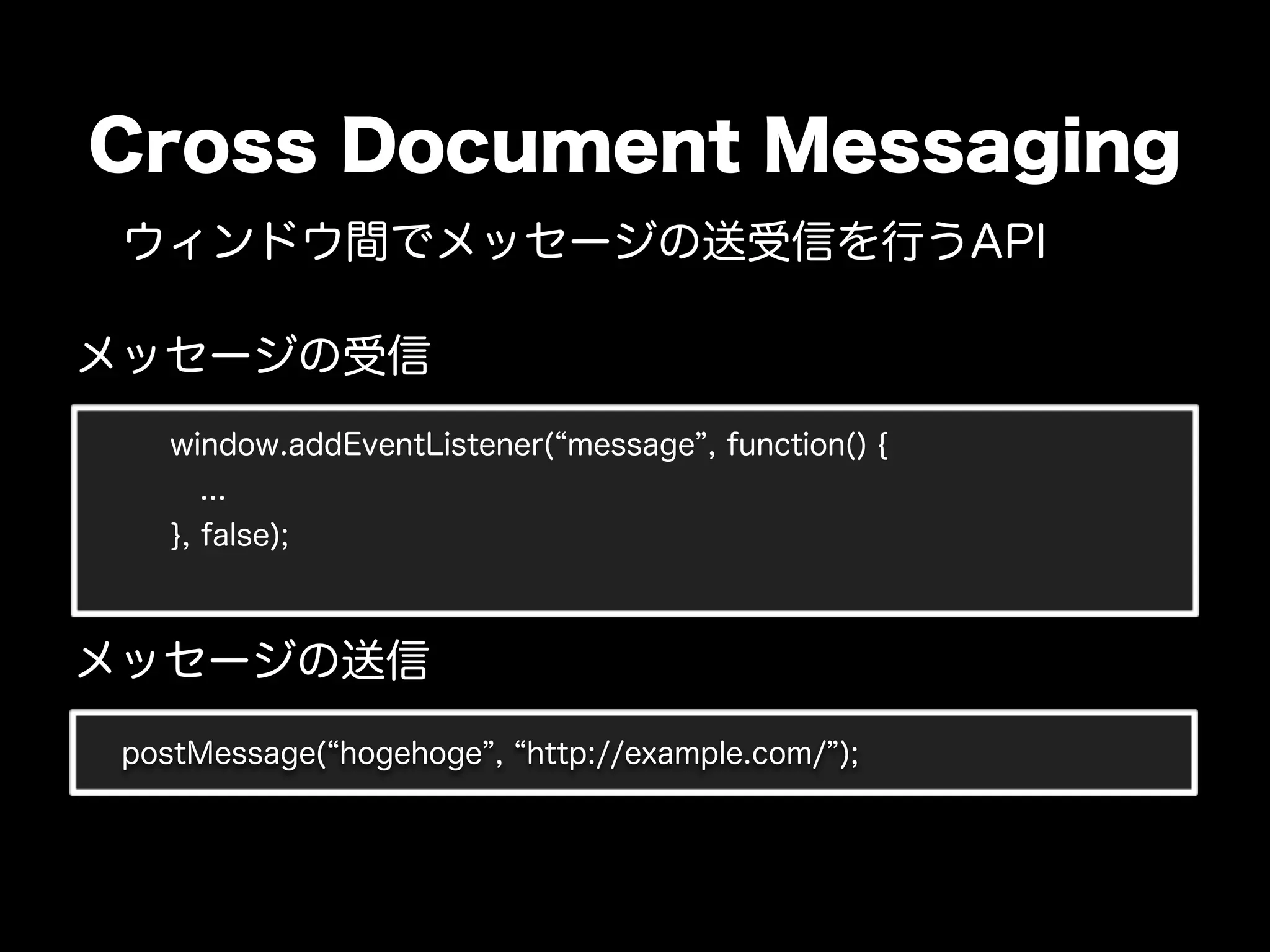 Cross Document Messaging
 ウィンドウ間でメッセージの送受信を行うAPI

メッセージの受信
    window.addEventListener( message , function() {
      ...
    }, false);



メッセージの送信
 postMessage( hogehoge , http://example.com/ );
 