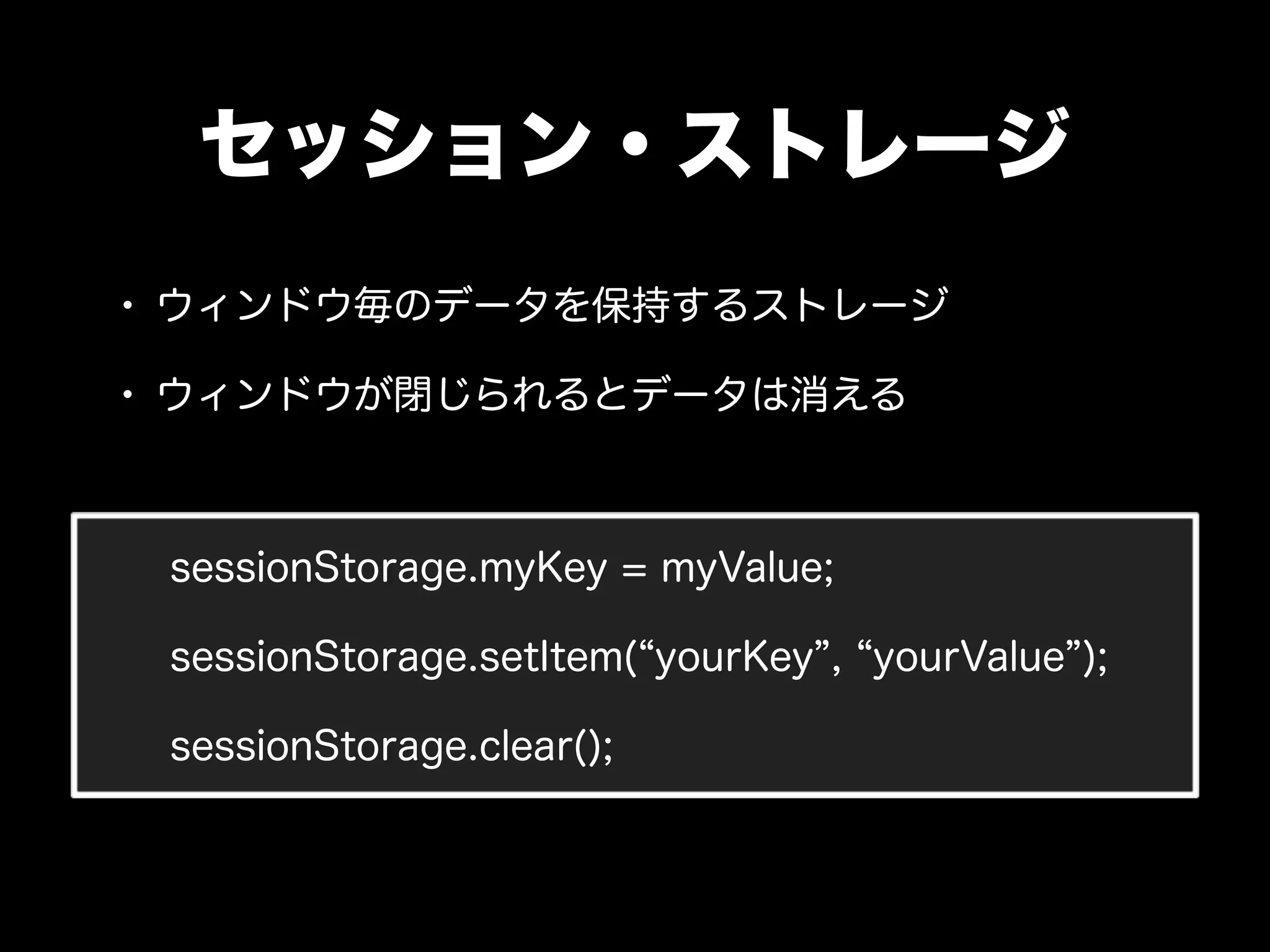 セッション・ストレージ
• ウィンドウ毎のデータを保持するストレージ
• ウィンドウが閉じられるとデータは消える


 sessionStorage.myKey = myValue;

 sessionStorage.setItem( yourKey , yourValue );

 sessionStorage.clear();
 