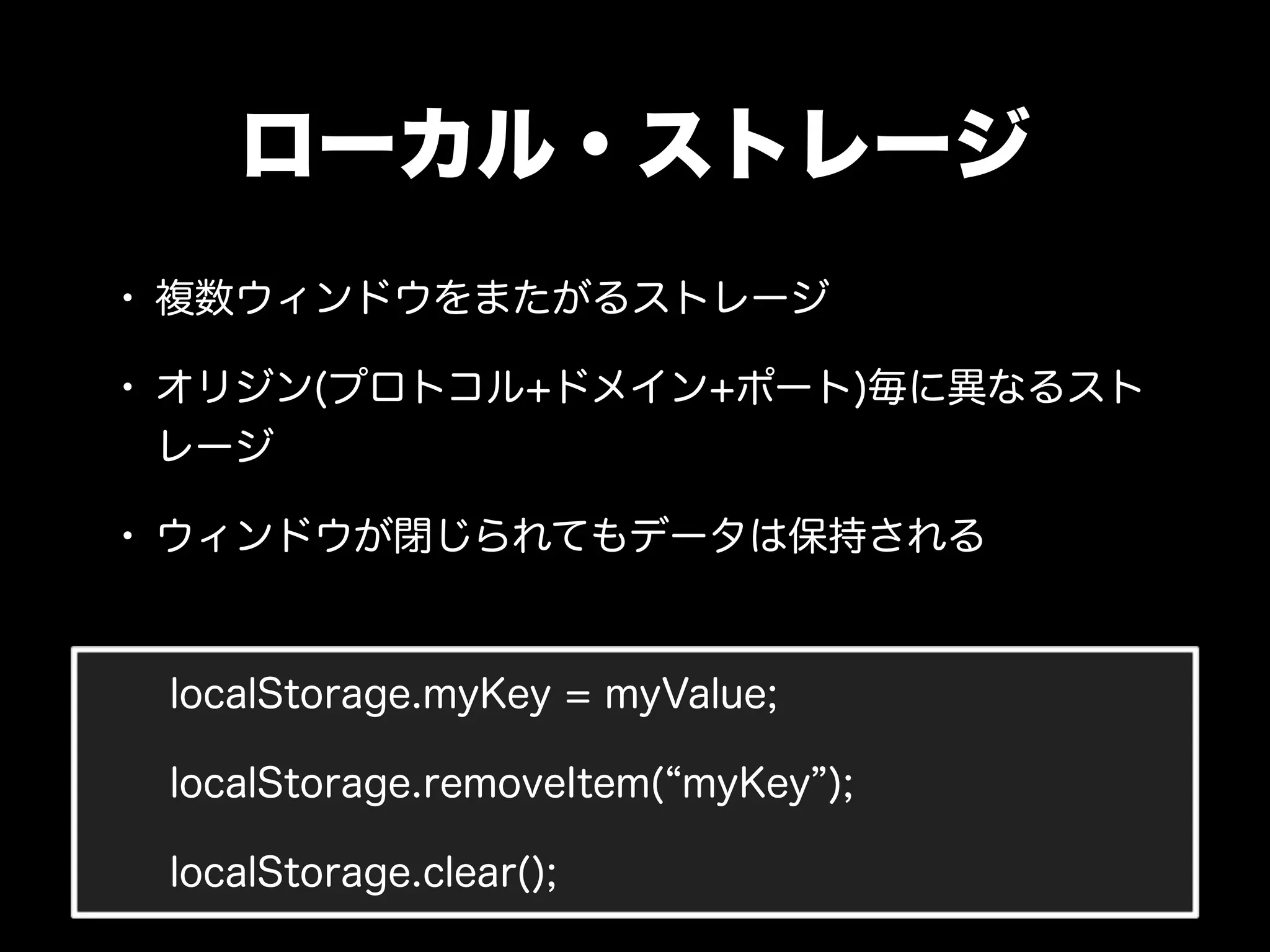 ローカル・ストレージ
• 複数ウィンドウをまたがるストレージ
• オリジン(プロトコル+ドメイン+ポート)毎に異なるスト
 レージ

• ウィンドウが閉じられてもデータは保持される


 localStorage.myKey = myValue;

 localStorage.removeItem( myKey );

 localStorage.clear();
 