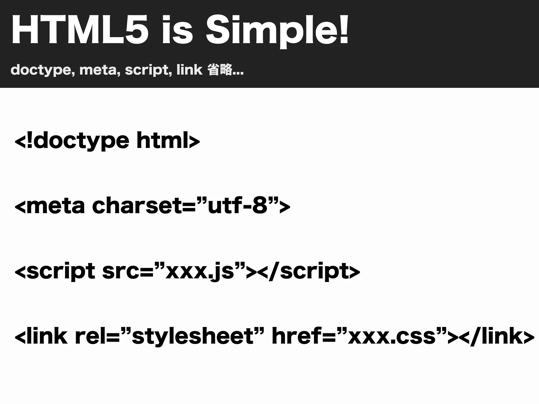 HTML5 is Simple!
doctype, meta, script, link 省略...




<!doctype html>


<meta charset= utf-8 >


<script src= xxx.js ></script>


<link rel= stylesheet href= xxx.css ></link>
 