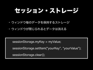セッション・ストレージ
• ウィンドウ毎のデータを保持するストレージ
• ウィンドウが閉じられるとデータは消える


 sessionStorage.myKey = myValue;

 sessionStorage.setItem( your...