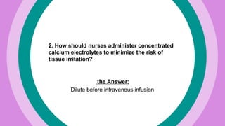 2. How should nurses administer concentrated
calcium electrolytes to minimize the risk of
tissue irritation?
the Answer:
Dilute before intravenous infusion
 