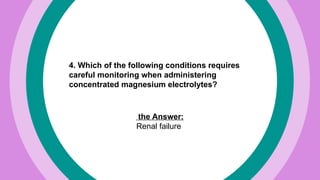 4. Which of the following conditions requires
careful monitoring when administering
concentrated magnesium electrolytes?
the Answer:
Renal failure
 