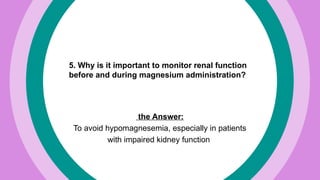 5. Why is it important to monitor renal function
before and during magnesium administration?
the Answer:
To avoid hypomagnesemia, especially in patients
with impaired kidney function
 