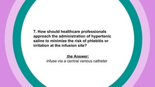 7. How should healthcare professionals
approach the administration of hypertonic
saline to minimize the risk of phlebitis or
irritation at the infusion site?
the Answer:
infuse via a central venous catheter
 
