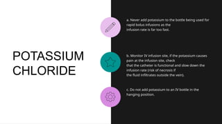 a. Never add potassium to the bottle being used for
rapid bolus infusions as the
infusion rate is far too fast.
b. Monitor IV infusion site, if the potassium causes
pain at the infusion site, check
that the catheter is functional and slow down the
infusion rate (risk of necrosis if
the fluid infiltrates outside the vein).
c. Do not add potassium to an IV bottle in the
hanging position.
POTASSIUM
CHLORIDE
 