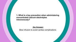 1. What is a key precaution when administering
concentrated calcium electrolytes
intravenously?
the Answer:
Slow infusion to avoid cardiac complications
 
