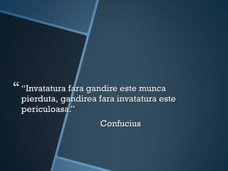  “Invatatura fara gandire este munca
  pierduta, gandirea fara invatatura este
  periculoasa.”
                     Confucius
 