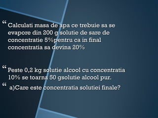  Calculati masa de apa ce trebuie sa se
  evapore din 200 g solutie de sare de
  concentratie 5%pentru ca in final
  concentratia sa devina 20%


 Peste 0,2 kg solutie alcool cu concentratia
  10% se toarna 50 gsolutie alcool pur.
 a)Care este concentratia solutiei finale?
 