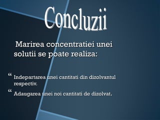 Marirea concentratiei unei
  solutii se poate realiza:

 Indepartarea unei cantitati din dizolvantul
  respectiv.
 Adaugarea unei noi cantitati de dizolvat.
 