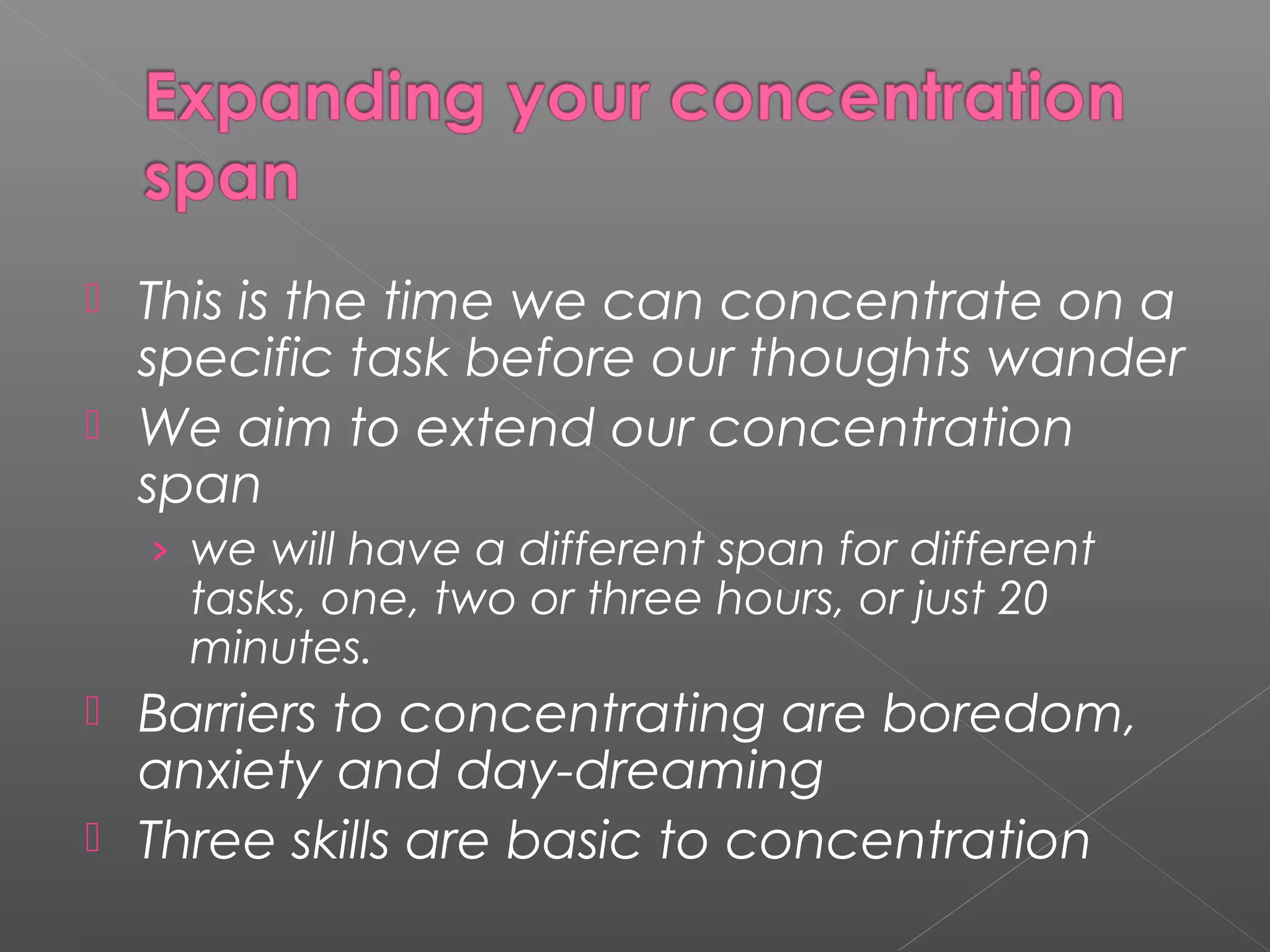  This is the time we can concentrate on a 
specific task before our thoughts wander 
 We aim to extend our concentration 
span 
› we will have a different span for different 
tasks, one, two or three hours, or just 20 
minutes. 
 Barriers to concentrating are boredom, 
anxiety and day-dreaming 
 Three skills are basic to concentration 
 