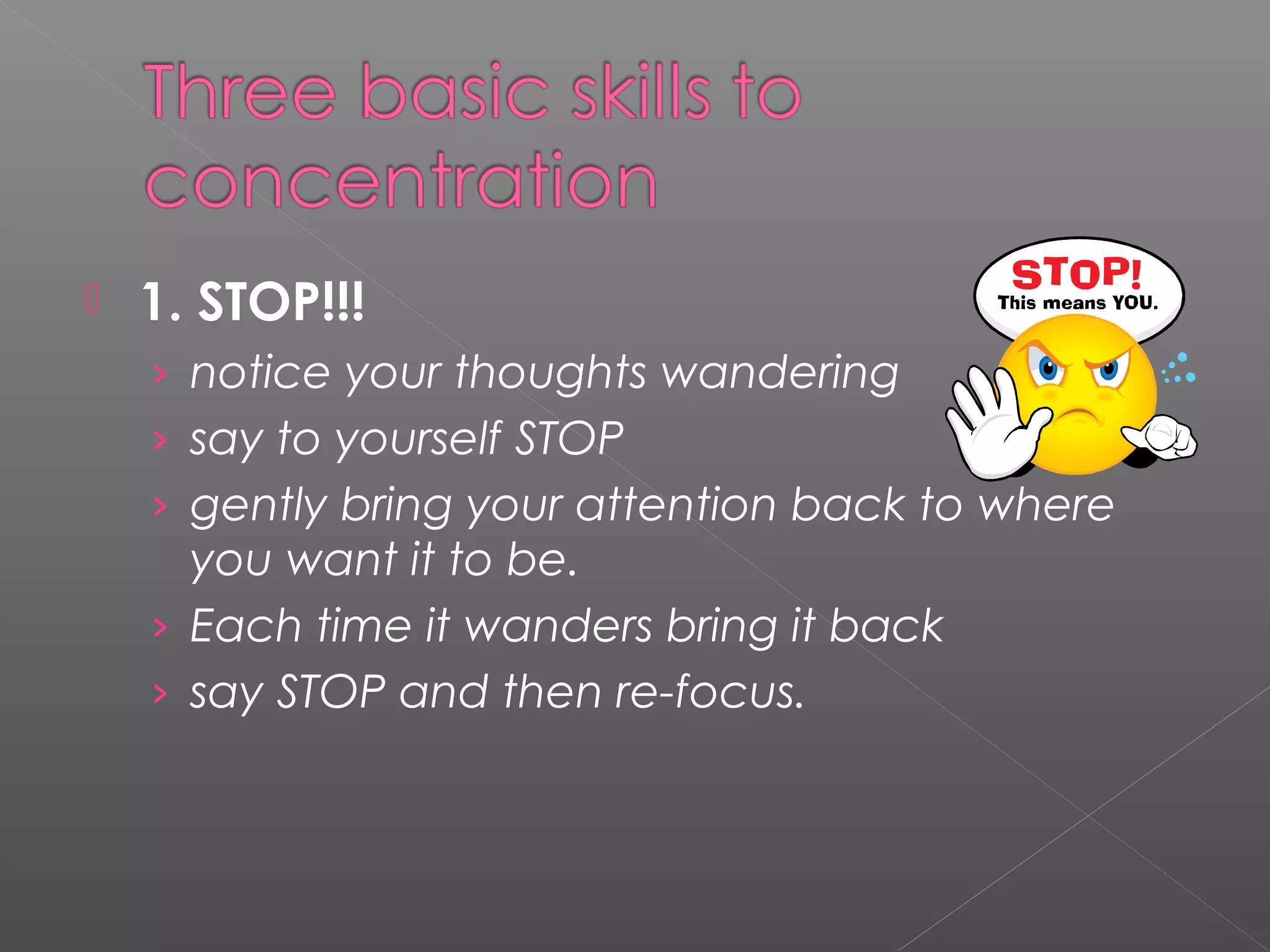  1. STOP!!! 
› notice your thoughts wandering 
› say to yourself STOP 
› gently bring your attention back to where 
you want it to be. 
› Each time it wanders bring it back 
› say STOP and then re-focus. 
 